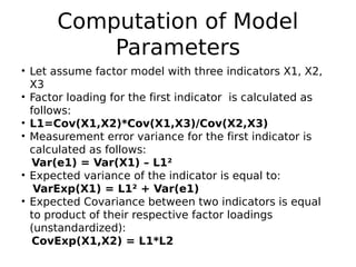 Computation of Model
Parameters
• Let assume factor model with three indicators X1, X2,
X3
• Factor loading for the first indicator is calculated as
follows:
• L1=Cov(X1,X2)*Cov(X1,X3)/Cov(X2,X3)
• Measurement error variance for the first indicator is
calculated as follows:
Var(e1) = Var(X1) – L1²
• Expected variance of the indicator is equal to:
VarExp(X1) = L1² + Var(e1)
• Expected Covariance between two indicators is equal
to product of their respective factor loadings
(unstandardized):
CovExp(X1,X2) = L1*L2
 