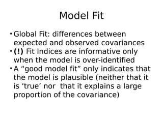Model Fit
• Global Fit: differences between
expected and observed covariances
• (!) Fit Indices are informative only
when the model is over-identified
• A “good model fit” only indicates that
the model is plausible (neither that it
is ‘true’ nor  that it explains a large
proportion of the covariance)
 