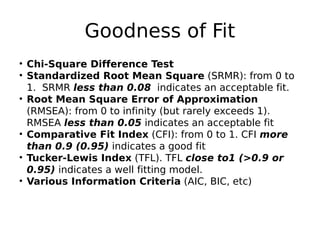 Goodness of Fit
• Chi-Square Difference Test
• Standardized Root Mean Square (SRMR): from 0 to
1. SRMR less than 0.08 indicates an acceptable fit.
• Root Mean Square Error of Approximation
(RMSEA): from 0 to infinity (but rarely exceeds 1).
RMSEA less than 0.05 indicates an acceptable fit
• Comparative Fit Index (CFI): from 0 to 1. CFI more
than 0.9 (0.95) indicates a good fit
• Tucker-Lewis Index (TFL). TFL close to1 (>0.9 or
0.95) indicates a well fitting model.
• Various Information Criteria (AIC, BIC, etc)
 