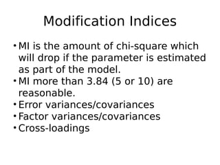 Modification Indices
• MI is the amount of chi-square which
will drop if the parameter is estimated
as part of the model.
• MI more than 3.84 (5 or 10) are
reasonable.
• Error variances/covariances
• Factor variances/covariances
• Cross-loadings
 