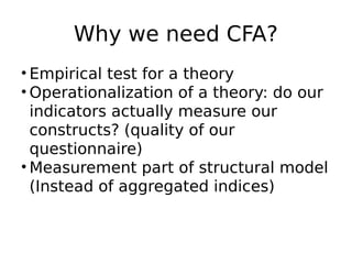 Why we need CFA?
• Empirical test for a theory
• Operationalization of a theory: do our
indicators actually measure our
constructs? (quality of our
questionnaire)
• Measurement part of structural model
(Instead of aggregated indices)
 