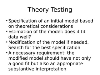 Theory Testing
• Specification of an initial model based
on theoretical considerations
• Estimation of the model: does it fit
data well?
• Modification of the model if needed.
Search for the best specification
• A necessary requirement: the
modified model should have not only
a good fit but also an appropriate
substantive interpretation
 