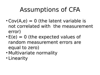Assumptions of CFA
• Cov(A,e) = 0 (the latent variable is
not correlated with the measurement
error)
• E(e) = 0 (the expected values of
random measurement errors are
equal to zero)
• Multivariate normality
• Linearity
 