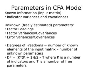 Parameters in CFA Model
Known Information (input matrix):
• Indicator variances and covariances
Unknown (freely estimated) parameters:
• Factor Loadings
• Factor Variances/Covariances
• Error Variances/Covariances
• Degrees of Freedoms = number of known
elements of the input matrix – number of
unknown parameters
• DF = (K*(K + 1))/2 – T where K is a number
of indicators and T is a number of free
parameters
 