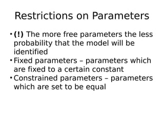 Restrictions on Parameters
• (!) The more free parameters the less
probability that the model will be
identified
• Fixed parameters – parameters which
are fixed to a certain constant
• Constrained parameters – parameters
which are set to be equal
 