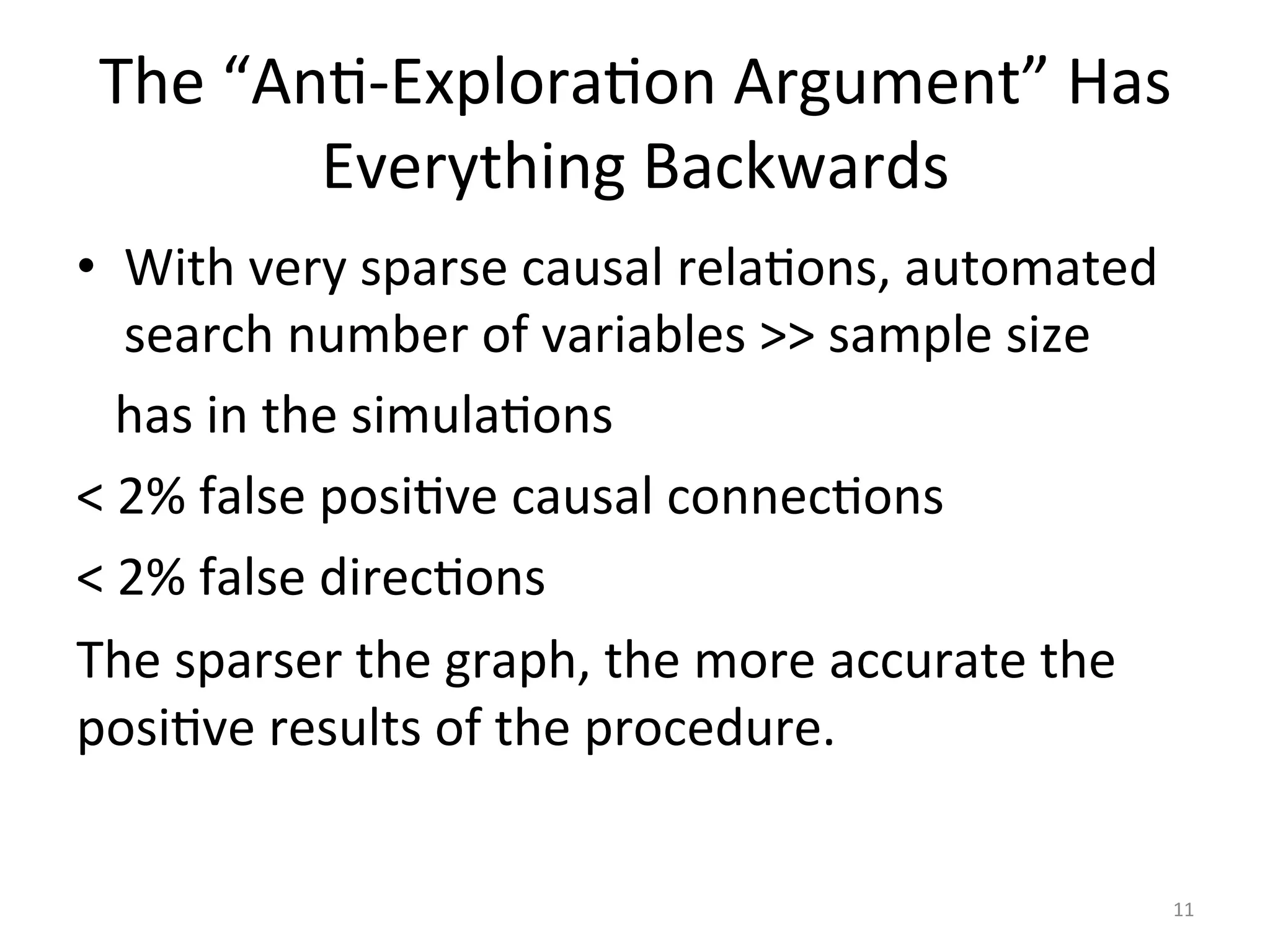 The	“AnI-ExploraIon	Argument”	Has	
Everything	Backwards	
•  With	very	sparse	causal	relaIons,	automated	
search	number	of	variables	>>	sample	size	
			has	in	the	simulaIons	
<	2%	false	posiIve	causal	connecIons		
<	2%	false	direcIons	
The	sparser	the	graph,	the	more	accurate	the	
posiIve	results	of	the	procedure.	
	
	 11	
 