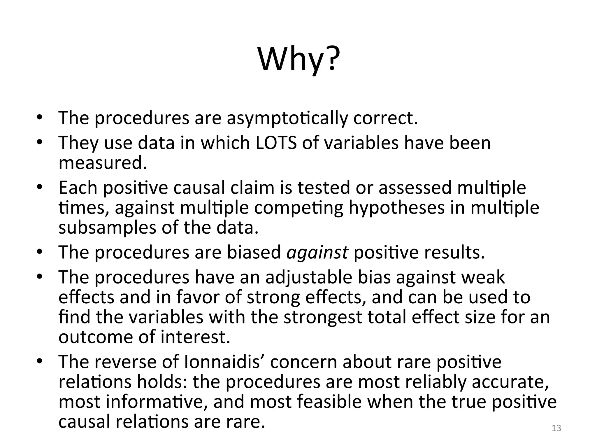 Why?	
•  The	procedures	are	asymptoIcally	correct.	
•  They	use	data	in	which	LOTS	of	variables	have	been	
measured.	
•  Each	posiIve	causal	claim	is	tested	or	assessed	mulIple	
Imes,	against	mulIple	compeIng	hypotheses	in	mulIple	
subsamples	of	the	data.	
•  The	procedures	are	biased	against	posiIve	results.	
•  The	procedures	have	an	adjustable	bias	against	weak	
eﬀects	and	in	favor	of	strong	eﬀects,	and	can	be	used	to	
ﬁnd	the	variables	with	the	strongest	total	eﬀect	size	for	an	
outcome	of	interest.	
•  The	reverse	of	Ionnaidis’	concern	about	rare	posiIve	
relaIons	holds:	the	procedures	are	most	reliably	accurate,	
most	informaIve,	and	most	feasible	when	the	true	posiIve	
causal	relaIons	are	rare.	 13	
 