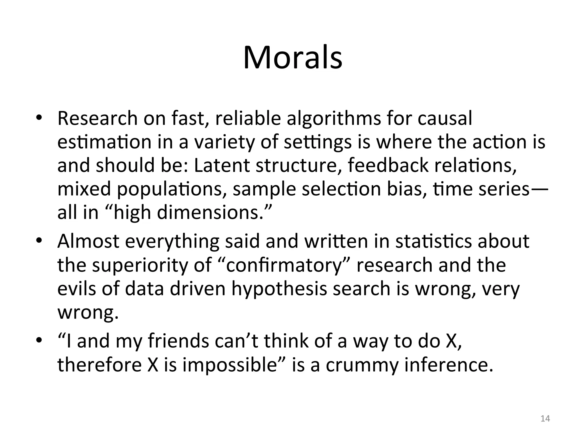 Morals	
•  Research	on	fast,	reliable	algorithms	for	causal	
esImaIon	in	a	variety	of	se}ngs	is	where	the	acIon	is	
and	should	be:	Latent	structure,	feedback	relaIons,	
mixed	populaIons,	sample	selecIon	bias,	Ime	series—
all	in	“high	dimensions.”	
•  Almost	everything	said	and	wri{en	in	staIsIcs	about	
the	superiority	of	“conﬁrmatory”	research	and	the	
evils	of	data	driven	hypothesis	search	is	wrong,	very	
wrong.	
•  “I	and	my	friends	can’t	think	of	a	way	to	do	X,	
therefore	X	is	impossible”	is	a	crummy	inference.	
	 14	
 
