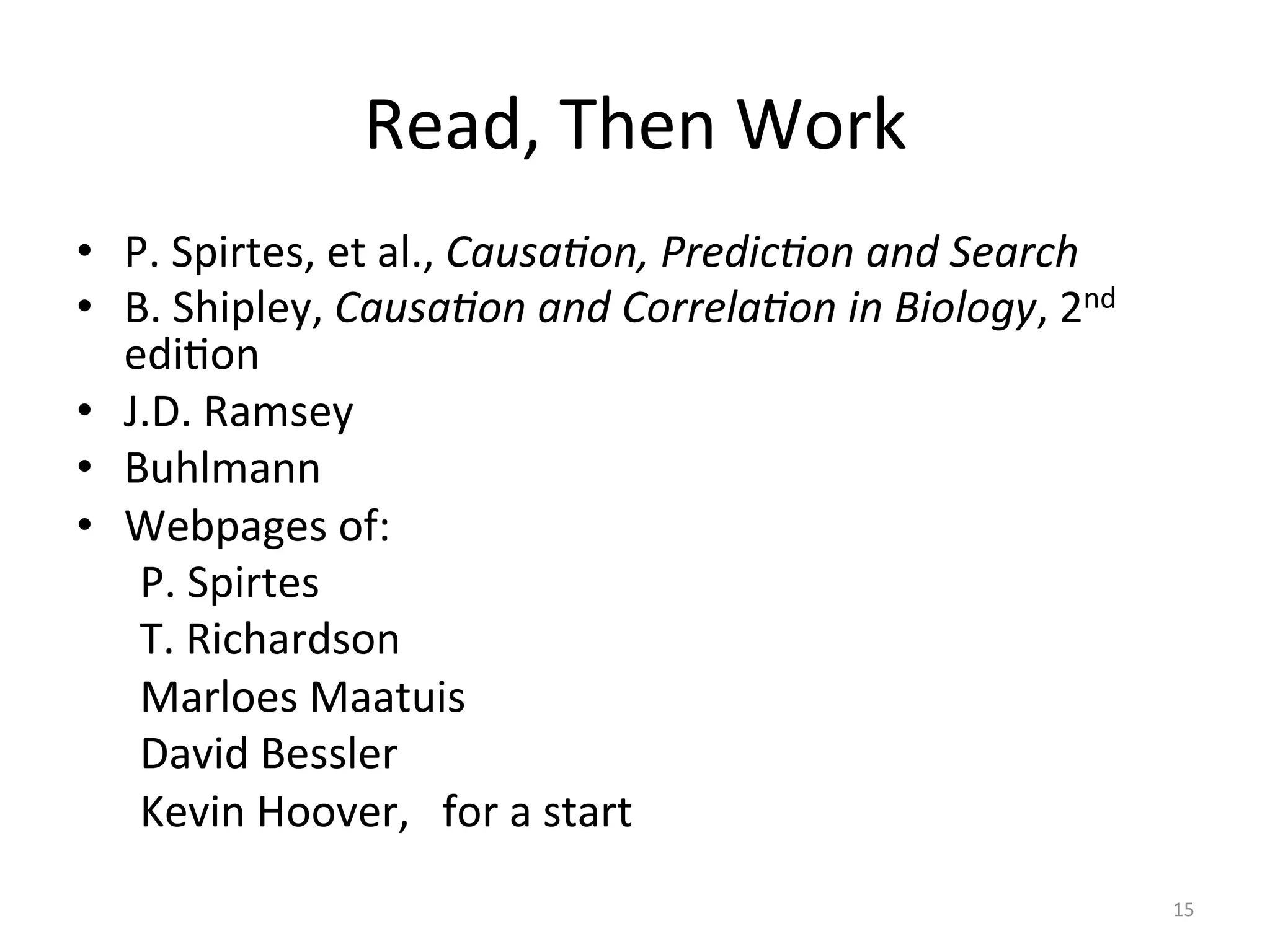 Read,	Then	Work	
•  P.	Spirtes,	et	al.,	Causa:on,	Predic:on	and	Search	
•  B.	Shipley,	Causa:on	and	Correla:on	in	Biology,	2nd	
ediIon	
•  J.D.	Ramsey	
•  Buhlmann	
•  Webpages	of:	
	P.	Spirtes	
	T.	Richardson	
	Marloes	Maatuis	
	David	Bessler	
	Kevin	Hoover,			for	a	start	
	
15	
 
