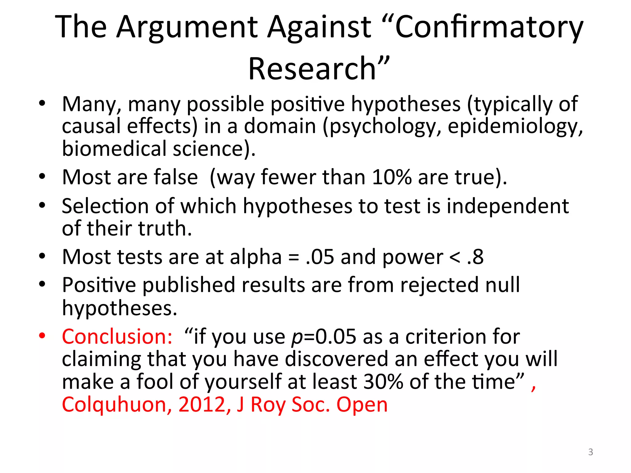 The	Argument	Against	“Conﬁrmatory	
Research”		
•  Many,	many	possible	posiIve	hypotheses	(typically	of	
causal	eﬀects)	in	a	domain	(psychology,	epidemiology,	
biomedical	science).		
•  Most	are	false		(way	fewer	than	10%	are	true).	
•  SelecIon	of	which	hypotheses	to	test	is	independent	
of	their	truth.	
•  Most	tests	are	at	alpha	=	.05	and	power	<	.8	
•  PosiIve	published	results	are	from	rejected	null	
hypotheses.	
•  Conclusion:		“if	you	use	p=0.05	as	a	criterion	for	
claiming	that	you	have	discovered	an	eﬀect	you	will	
make	a	fool	of	yourself	at	least	30%	of	the	Ime”	,	
Colquhuon,	2012,	J	Roy	Soc.	Open	
3	
 