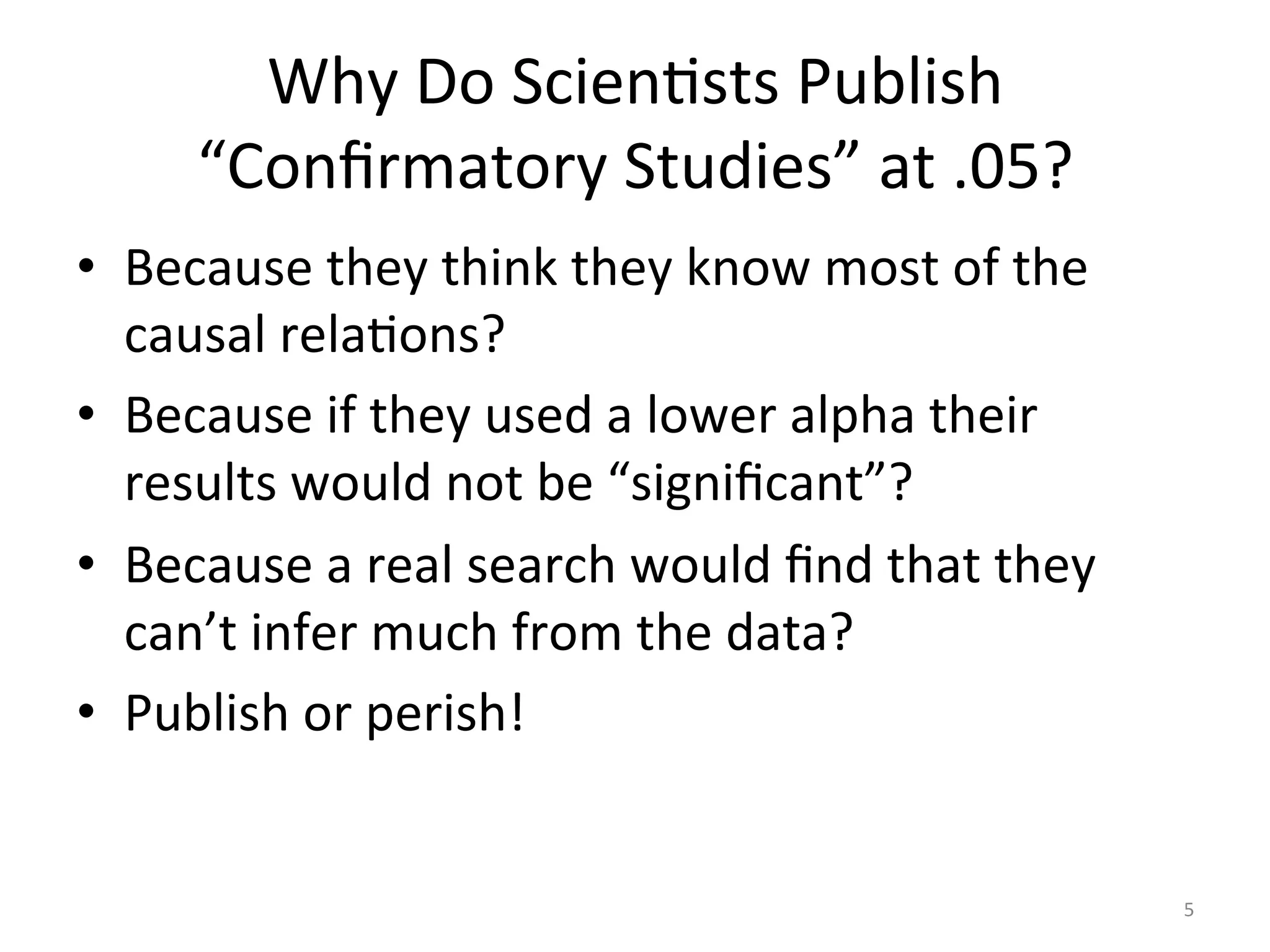 Why	Do	ScienIsts	Publish	
“Conﬁrmatory	Studies”	at	.05?	
•  Because	they	think	they	know	most	of	the	
causal	relaIons?	
•  Because	if	they	used	a	lower	alpha	their	
results	would	not	be	“signiﬁcant”?	
•  Because	a	real	search	would	ﬁnd	that	they	
can’t	infer	much	from	the	data?	
•  Publish	or	perish!	
5	
 