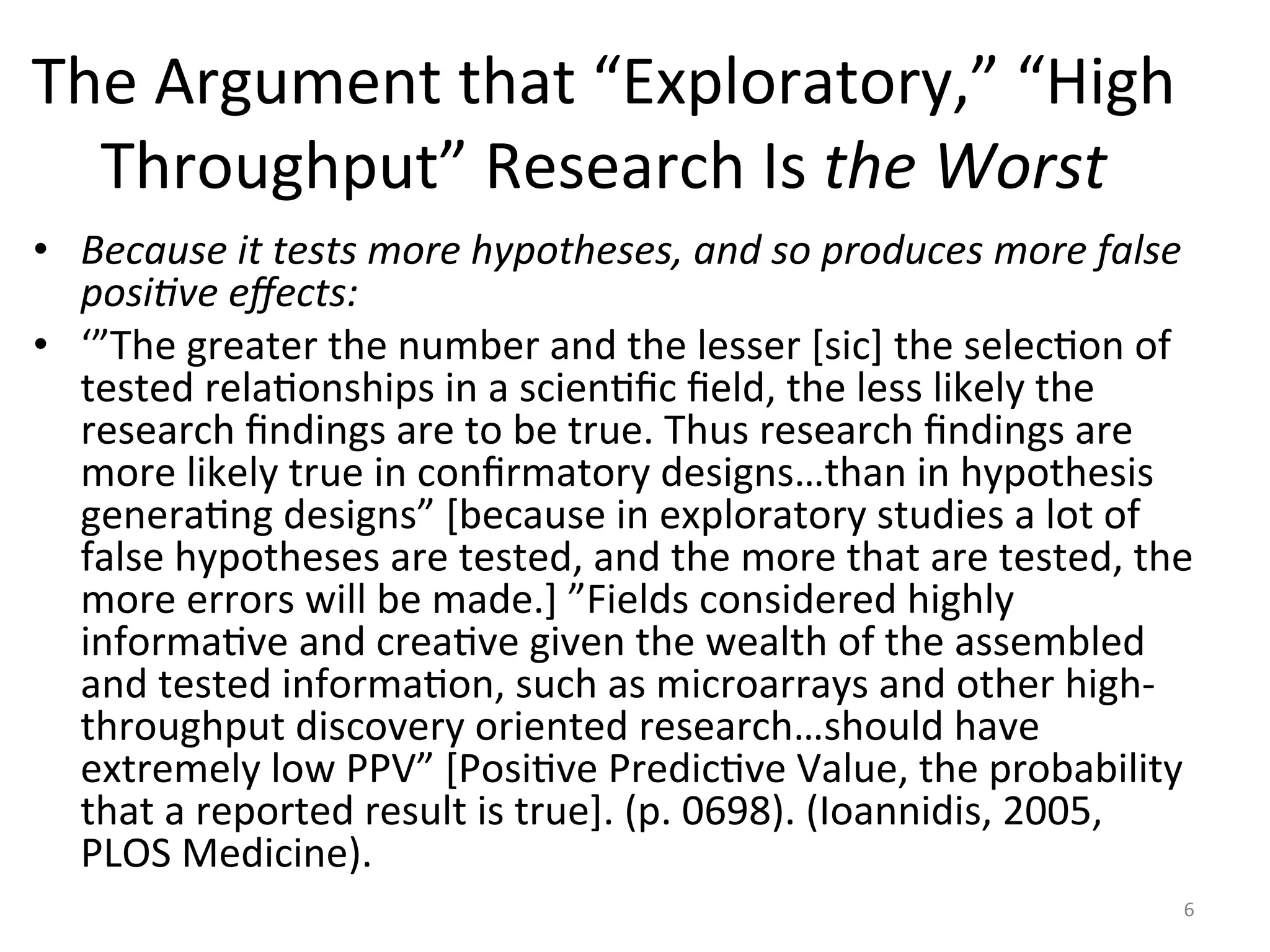 The	Argument	that	“Exploratory,”	“High	
Throughput”	Research	Is	the	Worst	
•  Because	it	tests	more	hypotheses,	and	so	produces	more	false	
posi:ve	eﬀects:	
•  ‘”The	greater	the	number	and	the	lesser	[sic]	the	selecIon	of	
tested	relaIonships	in	a	scienIﬁc	ﬁeld,	the	less	likely	the	
research	ﬁndings	are	to	be	true.	Thus	research	ﬁndings	are	
more	likely	true	in	conﬁrmatory	designs…than	in	hypothesis	
generaIng	designs”	[because	in	exploratory	studies	a	lot	of	
false	hypotheses	are	tested,	and	the	more	that	are	tested,	the	
more	errors	will	be	made.]	”Fields	considered	highly	
informaIve	and	creaIve	given	the	wealth	of	the	assembled	
and	tested	informaIon,	such	as	microarrays	and	other	high-
throughput	discovery	oriented	research…should	have	
extremely	low	PPV”	[PosiIve	PredicIve	Value,	the	probability	
that	a	reported	result	is	true].	(p.	0698).	(Ioannidis,	2005,	
PLOS	Medicine).	
6	
 