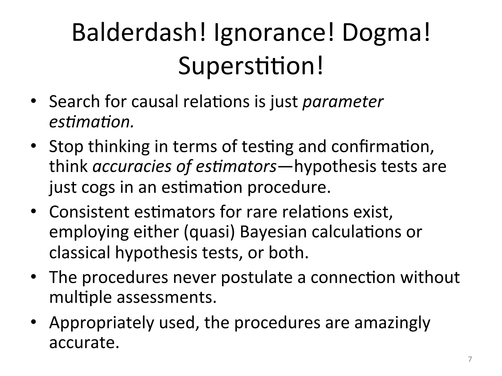 Balderdash!	Ignorance!	Dogma!	
SupersIIon!		
•  Search	for	causal	relaIons	is	just	parameter	
es:ma:on.	
•  Stop	thinking	in	terms	of	tesIng	and	conﬁrmaIon,	
think	accuracies	of	es:mators—hypothesis	tests	are	
just	cogs	in	an	esImaIon	procedure.	
•  Consistent	esImators	for	rare	relaIons	exist,	
employing	either	(quasi)	Bayesian	calculaIons	or	
classical	hypothesis	tests,	or	both.	
•  The	procedures	never	postulate	a	connecIon	without	
mulIple	assessments.	
•  Appropriately	used,	the	procedures	are	amazingly	
accurate.	
	
7	
 