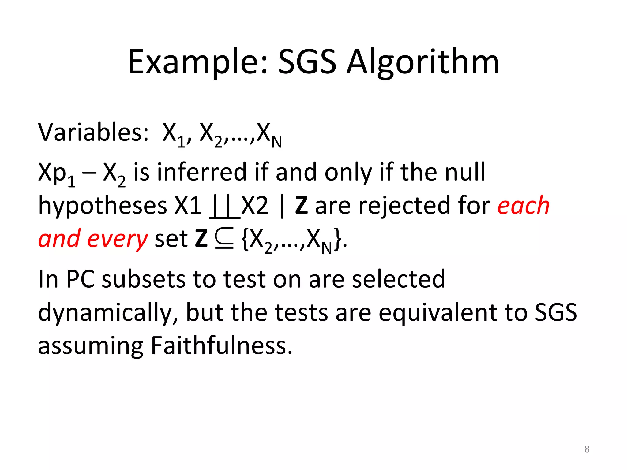 Example:	SGS	Algorithm	
Variables:		X1,	X2,…,XN	
Xp1	–	X2	is	inferred	if	and	only	if	the	null	
hypotheses	X1	||	X2	|	Z	are	rejected	for	each	
and	every	set	Z	⊆	{X2,…,XN}.	
In	PC	subsets	to	test	on	are	selected	
dynamically,	but	the	tests	are	equivalent	to	SGS	
assuming	Faithfulness.	
	
	
	 8	
 