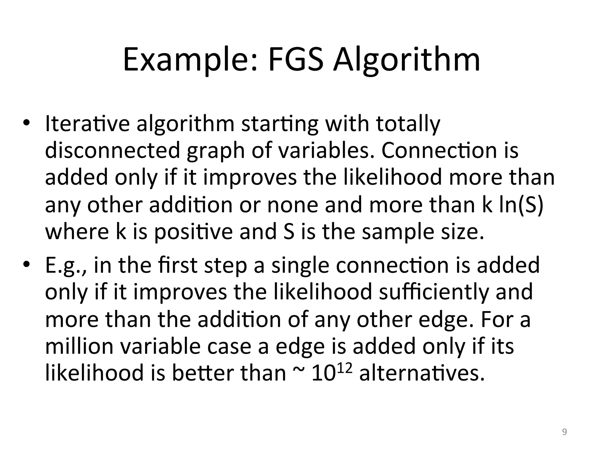 Example:	FGS	Algorithm	
•  IteraIve	algorithm	starIng	with	totally	
disconnected	graph	of	variables.	ConnecIon	is	
added	only	if	it	improves	the	likelihood	more	than	
any	other	addiIon	or	none	and	more	than	k	ln(S)	
where	k	is	posiIve	and	S	is	the	sample	size.	
•  E.g.,	in	the	ﬁrst	step	a	single	connecIon	is	added	
only	if	it	improves	the	likelihood	suﬃciently	and	
more	than	the	addiIon	of	any	other	edge.	For	a	
million	variable	case	a	edge	is	added	only	if	its	
likelihood	is	be{er	than	~	1012	alternaIves.	
9	
 