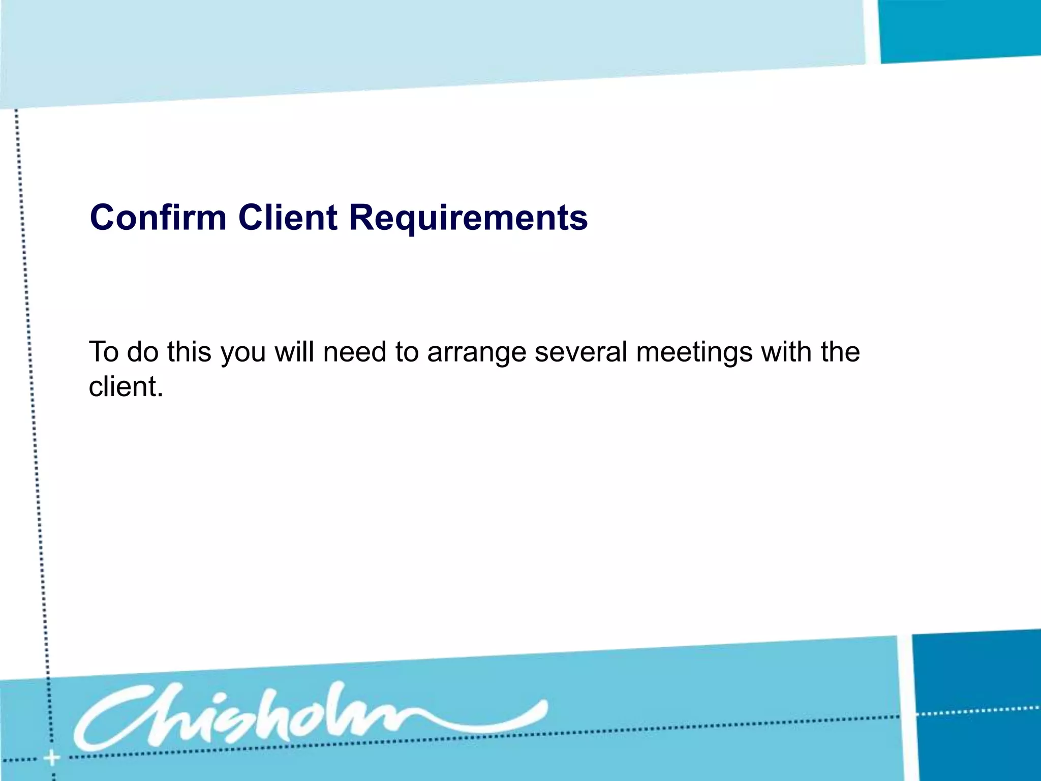 Confirm Client RequirementsInitially these meetings will probably focus on fairly broad managerial type issues, but as you obtain more and more information about the client’s needs you can then arrange meetings to discuss specific issues. 
