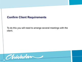 Confirm Client RequirementsInitially these meetings will probably focus on fairly broad managerial type issues, but as you obtain more and more information about the client’s needs you can then arrange meetings to discuss specific issues. 