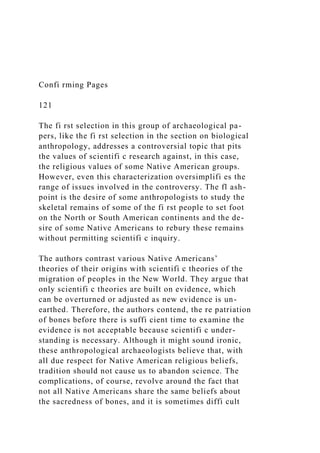 Confi rming Pages
121
The fi rst selection in this group of archaeological pa-
pers, like the fi rst selection in the section on biological
anthropology, addresses a controversial topic that pits
the values of scientifi c research against, in this case,
the religious values of some Native American groups.
However, even this characterization oversimplifi es the
range of issues involved in the controversy. The fl ash-
point is the desire of some anthropologists to study the
skeletal remains of some of the fi rst people to set foot
on the North or South American continents and the de-
sire of some Native Americans to rebury these remains
without permitting scientifi c inquiry.
The authors contrast various Native Americans’
theories of their origins with scientifi c theories of the
migration of peoples in the New World. They argue that
only scientifi c theories are built on evidence, which
can be overturned or adjusted as new evidence is un-
earthed. Therefore, the authors contend, the re patriation
of bones before there is suffi cient time to examine the
evidence is not acceptable because scientifi c under-
standing is necessary. Although it might sound ironic,
these anthropological archaeologists believe that, with
all due respect for Native American religious beliefs,
tradition should not cause us to abandon science. The
complications, of course, revolve around the fact that
not all Native Americans share the same beliefs about
the sacredness of bones, and it is sometimes diffi cult
 