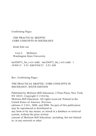 Confirming Pages
THE PRACTICAL SKEPTIC
CORE CONCEPTS IN SOCIOLOGY
Sixth Edit ion
Lisa J. McIntyre
Washington State University
mcI26873_fm_i-xiv.indd imcI26873_fm_i-xiv.indd i
19/04/13 3:51 AM19/04/13 3:51 AM
Rev. Confirming Pages
THE PRACTICAL SKEPTIC: CORE CONCEPTS IN
SOCIOLOGY, SIXTH EDITION
Published by McGraw-Hill Education, 2 Penn Plaza, New York,
NY 10121. Copyright © 2 014 by
McGraw-Hill Education. All rights reserved. Printed in the
United States of America. Previous
editions © 2 011, 2008, and 2006. No part of this publication
may be reproduced or distributed in
any form or by any means, or stored in a database or retrieval
system, without the prior written
consent of McGraw-Hill Education, including, but not limited
to, in any network or other
 