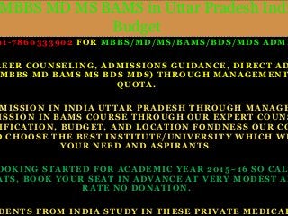 STUDENTS FROM INDIA STUDY IN THESE PRIVATE MEDICAL MBBS MD MS BAMS in Uttar Pradesh India Budget 
91 -7860333902 FOR MBBS/MD/MS/BAMS/BDS/MDS ADMISSIONS 
CAREER COUNSELING, ADMISSIONS GUIDANCE, DIRECT ADMISSION 
MBBS MD BAMS MS BDS MDS) THROUGH MANAGEMENT QUOTA. 
ADMISSION IN INDIA UTTAR PRADESH THROUGH MANAGEMENT ADMISSION IN BAMS COURSE THROUGH OUR EXPERT COUNSELIN 
QUALIFICATION, BUDGET, AND LOCATION FONDNESS OUR CONSULT 
TO CHOOSE THE BEST INSTITUTE/UNIVERSITY WHICH WILL YOUR NEED AND ASPIRANTS. 
BOOKING STARTED FOR ACADEMIC YEAR 2015~16 SO CALL SEATS, BOOK YOUR SEAT IN ADVANCE AT VERY MODEST AND RATE NO DONATION. 
