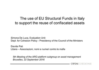 The use of EU Structural Funds in Italy
to support the reuse of confiscated assets
Simona De Luca, Evaluation Unit
Dept. for Cohesion Policy - Presidency of the Council of the Ministers
Davide Pati
Libera – Associazioni, nomi e numeri contro le mafie
5th Meeting of the ARO platform subgroup on asset management
Bruxelles, 22 September 2016
 