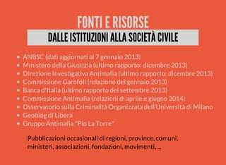 FONTI E RISORSE 
DALLE ISTITUZIONI ALLA SOCIETÀ CIVILE 
ANBSC (dati aggiornati al 7 gennaio 2013) 
Ministero della Giustizia (ultimo rapporto: dicembre 2013) 
Direzione Investigativa Antimafia (ultimo rapporto: dicembre 2013) 
Commissione Garofoli (relazione del gennaio 2013) 
Banca d'Italia (ultimo rapporto del settembre 2013) 
Commissione Antimafia (relazioni di aprile e giugno 2014) 
Osservatorio sulla Criminalità Organizzata dell’Università di Milano 
Geoblog di Libera 
Gruppo Antimafia "Pio La Torre" 
Pubblicazioni occasionali di regioni, province, comuni, 
ministeri, associazioni, fondazioni, movimenti, ... 
 