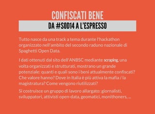 CONFISCATI BENE 
DA #SOD14 A L'ESPRESSO 
Tutto nasce da una track a tema durante l'hackathon 
organizzato nell'ambito del secondo raduno nazionale di 
Spaghetti Open Data. 
I dati ottenuti dal sito dell'ANBSC mediante , una 
volta organizzati e strutturati, mostrano un grande 
potenziale: quanti e quali sono i beni attualmente confiscati? 
Che valore hanno? Dove in Italia è più attiva la mafia / la 
magistratura? Come vengono riutilizzati? 
Si costruisce un gruppo di lavoro allargato: giornalisti, 
sviluppatori, attivisti open-data, geomatici, monithoners, ... 
 