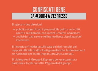 CONFISCATI BENE 
DA #SOD14 A L'ESPRESSO 
Si agisce in due direzioni: 
pubblicazione di dati il più possibile puliti e arricchiti, 
aperti e riutilizzabili, con licenza Creative Commons; 
analisi dei dati e story-telling mediante visualizzazioni 
interattive. 
Si imposta un'inchiesta sulla base dei dati raccolti, dei 
rapporti ufficiali, di altre fonti giornalistiche: la dimensione è 
sia nazionale che locale (regioni, province, comuni). 
Si dialoga con il Gruppo L'Espresso per una copertura 
nazionale e locale su tutti i 19 giornali del gruppo. 
 