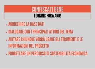CONFISCATI BENE 
LOOKING FORWARD! 
ARRICCHIRE LA BASE DATI 
DIALOGARE CON I PRINCIPALI ATTORI DEL TEMA 
AIUTARE CHIUNQUE VORRÀ USARE GLI STRUMENTI E LE 
INFORMAZIONI DEL PROGETTO 
PROGETTARE UN PERCORSO DI SOSTENIBILITÀ ECONOMICA 
 
