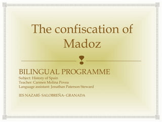 
The confiscation of
Madoz
BILINGUAL PROGRAMME
Subject: History of Spain
Teacher: Carmen Molina Povea
Language assistant: Jonathan Paterson Steward
IES NAZARÍ- SALOBREÑA- GRANADA
 