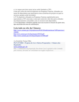 a ) os saques previstos neste inciso serão limitados a 20%
(vinte por cento) do total de depósitos na Poupança Fraterna, efetuados em
nome de depositantes que participem como acionistas do projeto no qual os
recursos sacados serão investidos.
§ 2º Os depósitos efetuados na Poupança Fraterna capitalizarão juros
equivalentes a 95% (noventa e cinco por cento) do valor dos juros cobrados
nos financiamentos concedidos com os recursos nela depositados.
§ 3º Os depositantes voluntários poderão sacar seus recursos no decurso de quatro anos,
após decorridos dois anos de contribuições.
Leia tudo no site da Câmara:
http://www.camara.gov.br/proposicoesWeb/fichadetramitacao?idProposicao=
156281
http://www.camara.gov.br/sileg/integras/202553.pdf
http://www.camara.gov.br/sileg/integras/327088.pdf
via Jornalista Tomaz Filho
PLP 137/2004 - Projetos de Lei e Outras Proposições - Câmara dos
Deputados
www.camara.gov..br
Obs.: o andamento da proposição fora desta Casa Legislativa não é tratado
pelo sistema, devendo ser consultado nos órgãos respectivos.
 