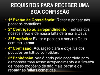 REQUISITOS PARA RECEBER UMA
BOA CONFISSÃO
• 1º Exame de Consciência: Rezar e pensar nos
pecados cometidos.
• 2º Contrição ou arrependimento: Tristeza dos
nossos erros e de nossa falta de amor a Deus.
• 3º Propósito: Evitar o pecado e servir a Deus
com mais amor.
• 4º Confissão: Acusação clara e objetiva dos
pecados ou falhas cometidas.
• 5º Penitência: Nos é dada pelo sacerdote para
demonstrarmos nosso arrependimento e a firmeza
de nosso propósito de não mais pecar e de
reparar as falhas cometidas.
 