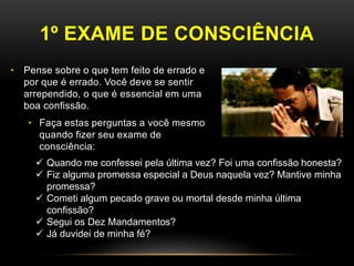 1º EXAME DE CONSCIÊNCIA
• Pense sobre o que tem feito de errado e
por que é errado. Você deve se sentir
arrependido, o que é essencial em uma
boa confissão.
• Faça estas perguntas a você mesmo
quando fizer seu exame de
consciência:
 Quando me confessei pela última vez? Foi uma confissão honesta?
 Fiz alguma promessa especial a Deus naquela vez? Mantive minha
promessa?
 Cometi algum pecado grave ou mortal desde minha última
confissão?
 Segui os Dez Mandamentos?
 Já duvidei de minha fé?
 