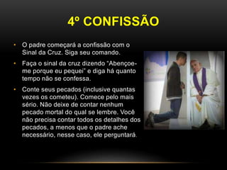 4º CONFISSÃO
• O padre começará a confissão com o
Sinal da Cruz. Siga seu comando.
• Faça o sinal da cruz dizendo “Abençoe-
me porque eu pequei” e diga há quanto
tempo não se confessa.
• Conte seus pecados (inclusive quantas
vezes os cometeu). Comece pelo mais
sério. Não deixe de contar nenhum
pecado mortal do qual se lembre. Você
não precisa contar todos os detalhes dos
pecados, a menos que o padre ache
necessário, nesse caso, ele perguntará.
 