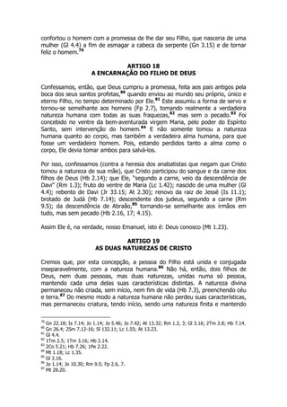 confortou o homem com a promessa de lhe dar seu Filho, que nasceria de uma 
mulher (Gl 4.4) a fim de esmagar a cabeca da serpente (Gn 3.15) e de tornar 
feliz o homem.79 
ARTIGO 18 
A ENCARNAÇÃO DO FILHO DE DEUS 
Confessamos, então, que Deus cumpriu a promessa, feita aos pais antigos pela 
boca dos seus santos profetas,80 quando enviou ao mundo seu próprio, único e 
eterno Filho, no tempo determinado por Ele.81 Este assumiu a forma de servo e 
tornou-se semelhante aos homens (Fp 2.7), tomando realmente a verdadeira 
natureza humana com todas as suas fraquezas,82 mas sem o pecado.83 Foi 
concebido no ventre da bem-aventurada virgem Maria, pelo poder do Espírito 
Santo, sem intervenção do homem.84 E não somente tomou a natureza 
humana quanto ao corpo, mas também a verdadeira alma humana, para que 
fosse um verdadeiro homem. Pois, estando perdidos tanto a alma como o 
corpo, Ele devia tomar ambos para salvá-los. 
Por isso, confessamos (contra a heresia dos anabatistas que negam que Cristo 
tomou a natureza de sua mãe), que Cristo participou do sangue e da carne dos 
filhos de Deus (Hb 2.14); que Ele, “segundo a carne, veio da descendência de 
Davi” (Rm 1.3); fruto do ventre de Maria (Lc 1.42); nascido de uma mulher (Gl 
4.4); rebento de Davi (Jr 33.15; At 2.30); renovo da raiz de Jessé (Is 11.1); 
brotado de Judá (Hb 7.14); descendente dos judeus, segundo a carne (Rm 
9.5); da descendência de Abraão,85 tornando-se semelhante aos irmãos em 
tudo, mas sem pecado (Hb 2.16, 17; 4.15). 
Assim Ele é, na verdade, nosso Emanuel, isto é: Deus conosco (Mt 1.23). 
ARTIGO 19 
AS DUAS NATUREZAS DE CRISTO 
Cremos que, por esta concepção, a pessoa do Filho está unida e conjugada 
inseparavelmente, com a natureza humana.86 Não há, então, dois filhos de 
Deus, nem duas pessoas, mas duas naturezas, unidas numa só pessoa, 
mantendo cada uma delas suas características distintas. A natureza divina 
permaneceu não criada, sem início, nem fim de vida (Hb 7.3), preenchendo céu 
e terra.87 Do mesmo modo a natureza humana não perdeu suas características, 
mas permaneceu criatura, tendo início, sendo uma natureza finita e mantendo 
79 Gn 22.18; Is 7.14; Jo 1.14; Jo 5.46; Jo 7.42; At 13.32; Rm 1.2, 3; Gl 3.16; 2Tm 2.8; Hb 7.14. 
80 Gn 26.4; 2Sm 7.12-16; Sl 132.11; Lc 1.55; At 13.23. 
81 Gl 4.4. 
82 1Tm 2.5; 1Tm 3.16; Hb 2.14. 
83 2Co 5.21; Hb 7.26; 1Pe 2.22. 
84 Mt 1.18; Lc 1.35. 
85 Gl 3.16. 
86 Jo 1.14; Jo 10.30; Rm 9.5; Fp 2.6, 7. 
87 Mt 28.20. 
 