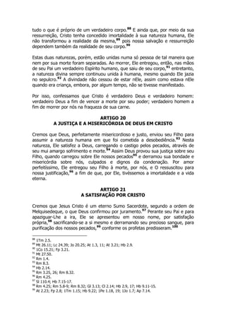 tudo o que é próprio de um verdadeiro corpo.88 E ainda que, por meio da sua 
ressurreição, Cristo tenha concedido imortalidade à sua natureza humana, Ele 
não transformou a realidade da mesma,89 pois nossa salvação e ressurreição 
dependem também da realidade de seu corpo.90 
Estas duas naturezas, porém, estão unidas numa só pessoa de tal maneira que 
nem por sua morte foram separadas. Ao morrer, Ele entregou, então, nas mãos 
de seu Pai um verdadeiro Espírito humano, que saiu de seu corpo,91 entretanto, 
a natureza divina sempre continuou unida à humana, mesmo quando Ele jazia 
no sepulcro.92 A divindade não cessou de estar nEle, assim como estava nEle 
quando era criança, embora, por algum tempo, não se tivesse manifestado. 
Por isso, confessamos que Cristo é verdadeiro Deus e verdadeiro homem: 
verdadeiro Deus a fim de vencer a morte por seu poder; verdadeiro homem a 
fim de morrer por nós na fraqueza de sua carne. 
ARTIGO 20 
A JUSTIÇA E A MISERICÓRDIA DE DEUS EM CRISTO 
Cremos que Deus, perfeitamente misericordioso e justo, enviou seu Filho para 
assumir a natureza humana em que foi cometida a desobediência.93 Nesta 
natureza, Ele satisfez a Deus, carregando o castigo pelos pecados, através de 
seu mui amargo sofrimento e morte.94 Assim Deus provou sua justiça sobre seu 
Filho, quando carregou sobre Ele nossos pecados95 e derramou sua bondade e 
misericórdia sobre nós, culpados e dignos da condenação. Por amor 
perfeitíssimo, Ele entregou seu Filho à morte, por nós, e O ressuscitou para 
nossa justificação,96 a fim de que, por Ele, tivéssemos a imortalidade e a vida 
eterna. 
ARTIGO 21 
A SATISFAÇÃO POR CRISTO 
Cremos que Jesus Cristo é um eterno Sumo Sacerdote, segundo a ordem de 
Melquisedeque, o que Deus confirmou por juramento.97 Perante seu Pai e para 
apaziguar-Lhe a ira, Ele se apresentou em nosso nome, por satisfação 
própria,98 sacrificando-se a si mesmo e derramando seu precioso sangue, para 
purificação dos nossos pecados,99 conforme os profetas predisseram.100 
88 1Tm 2.5. 
89 Mt 26.11; Lc 24.39; Jo 20.25; At 1.3, 11; At 3.21; Hb 2.9. 
90 1Co 15.21; Fp 3.21. 
91 Mt 27.50. 
92 Rm 1.4. 
93 Rm 8.3. 
94 Hb 2.14. 
95 Rm 3.25, 26; Rm 8.32. 
96 Rm 4.25. 
97 Sl 110.4; Hb 7.15-17. 
98 Rm 4.25; Rm 5.8-9; Rm 8.32; Gl 3.13; Cl 2.14; Hb 2.9, 17; Hb 9.11-15. 
99 At 2.23; Fp 2.8; 1Tm 1.15; Hb 9.22; 1Pe 1.18, 19; 1Jo 1.7; Ap 7.14. 
 