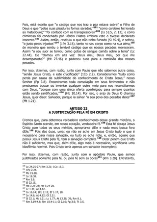 Pois, está escrito que “o castigo que nos traz a paz estava sobre” o Filho de 
Deus e que “pelas suas pisaduras fomos sarados;”101 “como cordeiro foi levado 
ao matadouro;” “foi contado com os transgressores”102 (Is 53.5, 7, 12); e como 
criminoso foi condenado por Pôncio Pilatos embora este o tivesse declarado 
inocente.103 Assim, então, restituiu o que não tinha furtado (Sl 69.4), e sofreu, 
“o justo pelos injustos”104 (1Pe 3.18), tanto no seu corpo como na sua alma,105 
de maneira que sentiu o terrível castigo que os nossos pecados mereceram. 
Assim “o seu suor se tornou como gotas de sangue caindo sobre a terra” (Lc 
22.44). Ele “clamou em alta voz: Deus meu, Deus meu, por que me 
desamparaste?” (Mt 27.46) e padeceu tudo para a remissão dos nossos 
pecados. 
Por isso, dizemos, com razão, junto com Paulo que não sabemos outra coisa, 
“senão Jesus Cristo, e este crucificado” (1Co 2.2). Consideramos “tudo como 
perda por causa da sublimidade do conhecimento de Cristo Jesus,” nosso 
Senhor (Fp 3.8). Encontramos toda consolação em seus ferimentos e não 
precisamos buscar ou inventar qualquer outro meio para nos reconciliarmos 
com Deus, “porque com uma única oferta aperfeiçoou para sempre quantos 
estão sendo santificados,”106 (Hb 10.14). Por isso, o anjo de Deus O chamou 
Jesus, quer dizer: Salvador, porque ia salvar “o seu povo dos pecados deles”107 
(Mt 1.21). 
ARTIGO 22 
A JUSTIFICAÇÃO PELA FÉ EM CRISTO 
Cremos que, para obtermos verdadeiro conhecimento desse grande mistério, o 
Espírito Santo acende, em nosso coração, verdadeira fé.108 Esta fé abraça Jesus 
Cristo com todos os seus méritos, apropria-se dEle e nada mais busca fora 
dEle.109 Pois das duas, uma: ou não se ache em Jesus Cristo tudo o que é 
necessário para nossa salvação, ou tudo se acha nEle, e, então, aquele que 
possui Jesus Cristo pela fé, tem a salvação completa.110 Dizer porém que Cristo 
não é suficiente, mas que, além dEle, algo mais é necessário, significaria uma 
blasfêmia horrível. Pois Cristo seria apenas um salvador incompleto. 
Por isso, dizemos, com razão, junto com o apóstolo Paulo, que somos 
justificados somente pela fé, ou pela fé sem as obras111 (Rm 3.28). Entretanto, 
100 Lc 24.25-27; Rm 3.21; 1Co 15.3. 
101 1Pe 2.24. 
102 Mc 15.28. 
103 Jo 18.38. 
104 Rm 5.6. 
105 Sl 22.15. 
106 Hb 7.26-28; Hb 9.24-28. 
107 Lc 1.31; At 4.12. 
108 Jo 16.14; 1Co 2.12; Ef 1.17, 18. 
109 Jo 14.6; At 4.12; Gl 2.21. 
110 Sl 32.1; Mt 1.21; Lc 1.77; At 13.38, 39; Rm 8.1. 
111 Rm 3.19-4.8; Rm 10.4-11; Gl 2.16; Fp 3.9; Tt 3.5. 
 