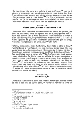 não entendemos isto como se a própria fé nos justificasse,112 mas ela é 
somente o instrumento com que abraçamos Cristo, nossa justiça. Mas Jesus 
Cristo, atribuindo-nos todos os seus méritos e tantas obras santas, que fez por 
nós e em nosso 1ugar, é nossa justiça.113 E a fé é o instrumento que nos 
mantém com Ele na comunhão de todos os seus benefícios. Estes, uma vez 
dados a nós, são mais que suficientes para nos absolver dos pecados. 
ARTIGO 23 
NOSSA JUSTIÇA PERANTE DEUS EM CRISTO 
Cremos que nossa verdadeira felicidade consiste no perdão dos pecados, por 
causa de Jesus Cristo, e que isto significa para nós a justiça perante Deus.114 
Assim nos ensinam Davi e Paulo, declarando: “Bem-aventurado o homem a 
quem Deus atribui justiça, independentemente de obras” (Rm 4.6; Sl 32.2). E o 
mesmo apóstolo diz que somos “justificados gratuitamente, por sua graça, 
mediante a redenção que há em Cristo Jesus”115 (Rm 3.24). 
Portanto, perseveramos neste fundamento, dando toda a glória a Deus,116 
humilhando-nos e reconhecendo que nós, homens, somos maus. Não nos 
vangloriamos, de nenhuma maneira, de nós mesmos ou de nossos méritos.117 
Somente nos apoiamos e repousamos na obediência do Cristo crucificado.118 
Esta obediência é nossa se cremos nEle.119 Ela é suficiente para cobrir todas as 
nossas iniqüidades. Ela liberta nossa consciência de temor, perplexidade e 
espanto e, assim, nos dá ousadia de aproximarmo-nos de Deus, sem fazermos 
como nosso primeiro pai Adão que, tremendo, quis cobrir-se com folhas de 
figueira.120 E, certamente, se tivéssemos que comparecer perante Deus, 
apoiando-nos, por pouco que fosse, em nós mesmos ou em qualquer outra 
criatura - ai de nós -, pereceríamos.121 Por isso, cada um deve dizer com Davi: 
“Ó Senhor, não entres em juízo com o teu servo, porque a tua vista não há 
justo nenhum vivente” (Sl 143.2). 
ARTIGO 24 
A SANTIFICAÇÃO 
Cremos que a verdadeira fé, tendo sido acesa no homem pelo ouvir da Palavra 
de Deus e pela obra do Espírito Santo,122 regenera o homem e o torna um 
112 1Co 4.7. 
113 Jr 23.6; Mt 20.28; Rm 8.33; 1Co 1.30, 31; 2Co 5.21; 1Jo 4.10. 
114 1Jo 2.1. 
115 2Co 5.18, 19; Ef 2.8; 1Tm 2.6. 
116 Sl 115.1; Ap 7.10-12. 
117 1Co 4.4; Tg 2.10. 
118 At 4.12; Hb 10.20. 
119 Rm 4.23-25. 
120 Gn 3.7; Sf 3.11; Hb 4.16; 1Jo 4.17-19. 
121 Lc 16.15; Fp 3.4-9. 
122 At 16.14; Rm 10.17; 1Co 12.3. 
 