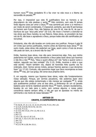 homem novo.123 Esta verdadeira fé o faz viver na vida nova e o liberta da 
escravidão do pecado.124 
Por isso, é impossível que esta fé justificadora leve os homens a se 
descuidarem da vida piedosa e santa.125 Pelo contrário, sem esta fé jamais 
farão alguma coisa por amor a Deus,126 mas somente por amor a si mesmos e 
por medo de serem condenados. É impossível, portanto, que esta fé permaneça 
no homem sem frutos. Pois, não falamos de uma fé vã, mas da fé, de que a 
Escritura diz que “atua pelo amor” (Gl 5.6). Ela move o homem a exercitar-se 
nas obras que Deus mandou na sua Palavra. Estas obras, se procedem da boa 
raíz da fé; são boas e agradáveis a Deus, porque todas elas são santificadas por 
sua graça. 
Entretanto, elas não são levadas em conta para nos justificar. Porque é pela fé 
em Cristo que somos justificados, mesmo antes de fazermos boas obras.127 De 
outro modo, estas obras não poderíam ser boas, assim como o fruto da árvore 
não pode ser bom, se a árvore não for boa.128 
Então, fazemos boas obras, mas não para merecermos algo. Pois, que mérito 
poderíamos ter? Antes, somos devedores a Deus pelas boas obras que fazemos 
e não Ele a nós.129 Pois, “Deus e quem efetua em” nós “tanto o querer como o 
realizar, segundo sua boa vontade” (Fp 2.13). Então, levemos a sério o que 
está escrito: “Assim também vós, depois de haverdes feito quanto vos foi 
ordenado, dizei: Somos servos inúteis, porque fizemos apenas o que devíamos 
fazer” (Lc 17.10). Contudo, não queremos negar que Deus recompensa as boas 
obras;130 mas, por sua graça, Ele coroa seus próprios dons. 
E, em seguida, mesmo que façamos boas obras, nelas não fundamentamos 
nossa salvação. Porque, por sermos pecadores, não podemos fazer obra 
alguma que não esteja contaminada e não mereça ser castigada.131 E, ainda 
que pudéssemos produzir uma só boa obra, a lembrança de um só pecado 
bastaria para torná-la rejeitável perante Deus.132 Assim, sempre duvidaríamos, 
levados de um lado para o outro, sem certeza alguma, e nossa pobre 
consciência estaria sempre aflita, a não ser que se apoiasse no mérito do 
sofrimento e da morte de nosso Salvador.133 
ARTIGO 25 
CRISTO, O CUMPRIMENTO DA LEI 
123 Ez 36.26, 27; Jo 1.12, 13; Jo 3.5; Ef 2.4-6; Tt 3.5; 1Pe 1.23. 
124 Jo 5.24; Jo 8.36; Rm 6.4-6; 1Jo 3.9. 
125 Gl 5.22; Tt 2.12. 
126 Jo 15.5; Rm 14.23; 1Tm 1.5; Hb 11.4, 6. 
127 Rm 4.5. 
128 Mt 7.17. 
129 1Co 1.30: 1Co 4.7; Ef 2.10. 
130 Rm 2.6, 7; 1Co 3.14; 2Jo 1.8; Ap 2.23. 
131 Rm 7.21. 
132 Tg 2.10. 
133 Hc 2.4; Mt 11.28; Rm 10.11. 
 