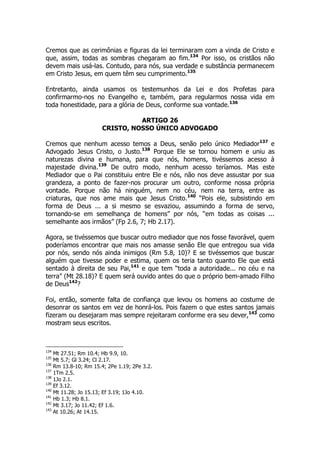 Cremos que as cerimônias e figuras da lei terminaram com a vinda de Cristo e 
que, assim, todas as sombras chegaram ao fim.134 Por isso, os cristãos não 
devem mais usá-las. Contudo, para nós, sua verdade e substância permanecem 
em Cristo Jesus, em quem têm seu cumprimento.135 
Entretanto, ainda usamos os testemunhos da Lei e dos Profetas para 
confirmarmo-nos no Evangelho e, também, para regularmos nossa vida em 
toda honestidade, para a glória de Deus, conforme sua vontade.136 
ARTIGO 26 
CRISTO, NOSSO ÚNICO ADVOGADO 
Cremos que nenhum acesso temos a Deus, senão pelo único Mediador137 e 
Advogado Jesus Cristo, o Justo.138 Porque Ele se tornou homem e uniu as 
naturezas divina e humana, para que nós, homens, tivéssemos acesso à 
majestade divina.139 De outro modo, nenhum acesso teríamos. Mas este 
Mediador que o Pai constituiu entre Ele e nós, não nos deve assustar por sua 
grandeza, a ponto de fazer-nos procurar um outro, conforme nossa própria 
vontade. Porque não há ninguém, nem no céu, nem na terra, entre as 
criaturas, que nos ame mais que Jesus Cristo.140 “Pois ele, subsistindo em 
forma de Deus ... a si mesmo se esvaziou, assumindo a forma de servo, 
tornando-se em semelhança de homens” por nós, “em todas as coisas ... 
semelhante aos irmãos” (Fp 2.6, 7; Hb 2.17). 
Agora, se tivéssemos que buscar outro mediador que nos fosse favorável, quem 
poderíamos encontrar que mais nos amasse senão Ele que entregou sua vida 
por nós, sendo nós ainda inimigos (Rm 5.8, 10)? E se tivéssemos que buscar 
alguém que tivesse poder e estima, quem os teria tanto quanto Ele que está 
sentado à direita de seu Pai,141 e que tem “toda a autoridade... no céu e na 
terra” (Mt 28.18)? E quem será ouvido antes do que o próprio bem-amado Filho 
de Deus142? 
Foi, então, somente falta de confiança que levou os homens ao costume de 
desonrar os santos em vez de honrá-los. Pois fazem o que estes santos jamais 
fizeram ou desejaram mas sempre rejeitaram conforme era seu dever,143 como 
mostram seus escritos. 
134 Mt 27.51; Rm 10.4; Hb 9.9, 10. 
135 Mt 5.7; Gl 3.24; Cl 2.17. 
136 Rm 13.8-10; Rm 15.4; 2Pe 1.19; 2Pe 3.2. 
137 1Tm 2.5. 
138 1Jo 2.1. 
139 Ef 3.12. 
140 Mt 11.28; Jo 15.13; Ef 3.19; 1Jo 4.10. 
141 Hb 1.3; Hb 8.1. 
142 Mt 3.17; Jo 11.42; Ef 1.6. 
143 At 10.26; At 14.15. 
 