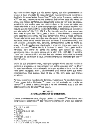 Aqui não se deve alegar que não somos dignos; pois não apresentamos as 
orações a Deus em razão de nossa dignidade, mas somente pela excelência e 
dignidade de nosso Senhor Jesus Cristo,144 cuja justiça é a nossa, mediante a 
fé.145 Por isso, a Escritura nos diz, querendo tirar de nós esse tolo receio, ou 
antes, essa falta de confiança, que Jesus Cristo tornou-se “em todas as coisas... 
semethante aos irmãos, para ser misericordioso e fiel sumo sacerdote nas 
coisas referentes a Deus, e para fazer propiciação pelos pecados do povo. Pois 
naquilo que ele mesmo sofreu, tendo sido tentado, é poderoso para socorrer os 
que são tentados” (Hb 2.17, 18). E a Escritura diz também, para animar-nos 
ainda mais a ir para Ele: “Tendo, pois, a Jesus, o Filho de Deus, como grande 
sumo sacerdote que entrou nos céus, conservemos firmes a nossa confissão. 
Porque não temos sumo sacerdote que não possa compadecer-se das nossas 
fraquezas, antes foi ele tentado em todas as coisas, à nossa semelhança, mas 
sem pecado. Acheguemo-nos, portanto, confiadamente, junto ao trono da 
graça, a fim de recebermos misericordia e acharmos graça para socorro em 
ocasião oportuna”146 (Hb 4.14-16). A Escritura diz ainda: “Tendo, pois, irmãos, 
intrepidez para entrar no Santo dos santos, pelo sangue de Jesus... 
aproximemo-nos... em plena certeza de fé etc.” (Hb 10.19-22). E também: 
Cristo “tem o seu sacerdócio imutável. Por isso, também pode salvar totalmente 
os que por ele se chegam a Deus, vivendo sempre para interceder por eles”147 
(Hb 7.24, 25). 
Então, do que precisamos mais, visto que o próprio Cristo declara: “Eu sou o 
caminho, e a verdade, e a vida; ninguém vem ao Pai senão por mim” (Jo 14.6)? 
Por que buscaríamos outro advogado visto que agradou a Deus nos dar seu 
Filho como Advogado? Não O abandonemos para buscar outro que nunca 
encontraremos. Pois quando Deus O deu a nós, bem sabia que éramos 
pecadores. 
Por isso, conforme o mandamento de Cristo, invocamos o Pai celestial mediante 
Cristo, nosso único Mediador,148 como nos foi ensinado na oração do 
Senhor.149 E temos a certeza de que o Pai nos concederá tudo o que Lhe 
pedirmos em nome de Cristo150 (Jo 16.23). 
ARTIGO 27 
A IGREJA CAT0LICA OU UNIVERSAL 
Cremos e confessamos uma só igreja católica ou universal.151 Ela é uma santa 
congregação e assembléia152 dos verdadeiros crentes em Cristo, que esperam 
144 Jr 17.5, 7; At 4.12. 
145 1Co 1.30. 
146 Jo 10.9; Ef 2.18; Hb 9.24. 
147 Rm 8.34. 
148 Hb 13.15. 
149 Mt 6.9-13; Lc 11.2-4. 
150 Jo 14.13. 
151 Gn 22.18; Is 49.6; Ef 2.17-19. 
152 Sl 111.1; Jo 10.14, 16; Ef 4.3-6; Hb 12.22, 23. 
 