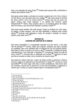 toda a sua salvação de Jesus Cristo,153 lavados pelo sangue dEle, santificados e 
selados pelo Espírito Santo.154 
Esta igreja existe desde o princípio do mundo e existirá até o fim. Pois, Cristo é 
um Rei eterno, que não pode estar sem súditos.155 Esta santa igreja é mantida 
por Deus contra o furor do mundo inteiro,156 mesmo que ela, às vezes, por 
algum tempo, seja muito pequena e na opinião dos homens, quase 
desaparecida.157 Assim, Deus guardou para si, na perigosa época de Acabe, 
sete mil homens, que não tinham dobrado os joelhos a Baal.158 
Esta santa igreja também não está situada, fixada ou limitada em certo lugar, 
ou ligada a certas pessoas, mas ela está espalhada e dispersa pelo mundo 
inteiro.159 Contudo, está integrada e unida, de coração e vontade, no mesmo 
Espírito, pelo poder da fé.160 
ARTIGO 28 
O DEVER DE JUNTAR-SE À IGREJA 
Esta santa assembléia é a congregação daqueles que são salvos, e fora dela 
não há salvação.161 Cremos, então, que ninguém, qualquer que seja a posição 
ou qualidade, deve viver afastado dela e contentar-se com sua própria pessoa. 
Mas cada um deve se juntar e se reunir a ela,162 mantendo a unidade da igreja, 
submetendo-se à sua instrução e disciplina,163 curvando-se diante do jugo de 
Jesus Cristo164 e servindo para a edificação dos irmãos,165 conforme os dons 
que Deus concedeu a todos, como membros do mesmo corpo.166 
Para observar melhor tudo isto, o dever de todos os fiéis é, conforme a Palavra 
de Deus, separar-se daqueles que não pertencem à igreja,167 e juntar-se a esta 
assembléia168 em todo lugar onde Deus a tenha estabelecido. Este dever deve 
ser cumprido, mesmo que os governos e as leis das autoridades o contrariem e 
mesmo que a morte ou a pena corporal sejam a consequência disto.169 
153 Jl 2.32; At 2.21. 
154 Ef 1.13; Ef 4.30. 
155 2Sm 7.16; Sl 89.36; Sl 110.4; Mt 28.18, 20; Lc 1.32. 
156 Sl 46.5; Mt 16.18. 
157 Is 1.9; 1Pe 3.20; Ap 11.7. 
158 1Rs 19.18; Rm 11.4. 
159 Mt 23.8; Jo 4.21-23; Rm 10.12, 13. 
160 Sl 119.63; At 4.32; Ef 4.4. 
161 Mt 16.18, 19; At 2.47; Gl 4.26; Ef 5.25-27; Hb 2.11, 12; Hb 12.23. 
162 2Cr 30.8; Jo 17.21; Cl 3.15. 
163 Hb 13.17. 
164 Mt 11.28-30. 
165 Ef 4.12. 
166 1Co 12.7, 27; Ef 4.16. 
167 Nm 16.23-26; Is 52.11, 12; At 2.40; Rm 16.17; Ap 18.4. 
168 Sl 122.1; Is 2.3; Hb 10.25. 
169 At 4.19, 20. 
 
