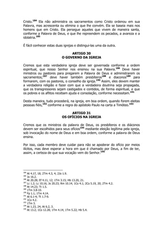 Cristo.184 Ela não administra os sacramentos como Cristo ordenou em sua 
Palavra, mas acrescenta ou elimina o que lhe convém. Ela se baseia mais nos 
homens que em Cristo. Ela persegue aqueles que vivem de maneira santa, 
conforme a Palavra de Deus, e que lhe repreendem os pecados, a avareza e a 
idolatria.185 
É fácil conhecer estas duas igrejas e distingui-las uma da outra. 
ARTIGO 30 
O GOVERNO DA IGREJA 
Cremos que esta verdadeira igreja deve ser governada conforme a ordem 
espiritual, que nosso Senhor nos ensinou na sua Palavra.186 Deve haver 
ministros ou pastores para pregarem a Palavra de Deus e administrarem os 
sacramentos;187 deve haver também presbíteros188 e diaconos189 para 
formarem, com os pastores, o conselho da igreja.190 Assim, eles devem manter 
a verdadeira religião e fazer com que a verdadeira doutrina seja propagada, 
que os transgressores sejam castigados e contidos, de forma espiritual, e que 
os pobres e os aflitos recebam ajuda e consolação, conforme necessitam.191 
Desta maneira, tudo procederá, na igreja, em boa ordem, quando forem eleitas 
pessoas fiéis,192 conforme a regra do apóstolo Paulo na carta a Timóteo.193 
ARTIGO 31 
OS OFÍCIOS NA IGREJA 
Cremos que os ministros da palavra de Deus, os presbíteros e os diáconos 
devem ser escolhidos para seus ofícios194 mediante eleição legítima pela igreja, 
sob invocação do nome de Deus e em boa ordem, conforme a palavra de Deus 
ensina. 
Por isso, cada membro deve cuidar para não se apoderar do ofício por meios 
ilícitos, mas deve esperar a hora em que é chamado por Deus, a fim de ter, 
assim, a certeza de que sua vocação vem do Senhor.195 
184 At 4.17, 18; 2Tm 4.3, 4; 2Jo 1.9. 
185 Jo 16.2. 
186 At 20.28; Ef 4.11, 12; 1Tm 3.15; Hb 13.20, 21. 
187 Lc 1.2; Lc 10.16; Jo 20.23; Rm 10.14; 1Co 4.1; 2Co 5.19, 20; 2Tm 4.2. 
188 At 14.23; Tt 1.5. 
189 1Tm 3.8-10. 
190 Fp 1.1; 1Tm 4.14. 
191 At 6.1-4; Tt 1.7-9. 
192 1Co 4.2. 
193 1Tm 3. 
194 At 1.23, 24; At 6.2, 3. 
195 At 13.2; 1Co 12.28; 1Tm 4.14; 1Tm 5.22; Hb 5.4. 
 