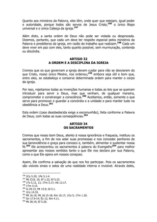Quanto aos ministros da Palavra, eles têm, onde quer que estejam, igual poder 
e autoridade, porque todos são servos de Jesus Cristo,196 o único Bispo 
universal e o único Cabeça da igreja.197 
Além disto, a santa ordem de Deus não pode ser violada ou desprezada. 
Dizemos, portanto, que cada um deve ter respeito especial pelos ministros da 
Palavra e presbíteros da igreja, em razão do trabalho que realizam.198 Cada um 
deve viver em paz com eles, tanto quanto possível, sem murmuração, contenda 
ou discórdia. 
ARTIGO 32 
A ORDEM E A DISCIPLINA DA IGREJA 
Cremos que os que governam a igreja devem cuidar para não se desviarem do 
que Cristo, nosso único Mestre, nos ordenou;199 embora seja útil e bom que, 
entre eles, se estabeleça e conserve determinada ordem para manter o corpo 
da igreja. 
Por isso, rejeitamos todas as invenções humanas e todas as leis que se queiram 
introduzir para servir a Deus, mas que venham, de qualquer maneira, 
comprometer e constranger a consciência.200 Aceitamos, então, somente o que 
serve para promover e guardar a concórdia e a unidade e para manter tudo na 
obediência a Deus.201 
Esta ordem (caso desobedecida exige a excomunhão), feita conforme a Palavra 
de Deus, com todas as suas conseqüências.202 
ARTIGO 34 
OS SACRAMENTOS 
Cremos que nosso bom Deus, atento à nossa ignorância e fraqueza, instituiu os 
sacramentos, a fim de nos selar suas promessas e nos conceder penhores de 
sua benevolência e graça para conosco e, também, alimentar e sustentar nossa 
fé.203 Ele acrescentou os sacramentos à palavra do Evangelho204 para melhor 
apresentar aos nossos sentidos tanto o que Ele nos declara por sua Palavra, 
como o que Ele opera em nossos coraçoes. 
Assim, Ele confirma a salvação de que nos fez participar. Pois os sacramentos 
são visíveis sinais e selos de uma realidade interna e invisível. Através deles, 
196 2Co 5.20; 1Pe 5.1-4. 
197 Mt 23.8, 10; Ef 1.22; Ef 5.23. 
198 1Ts 5.12, 13; 1Tm 5.17; Hb 13.17. 
199 1Tm 3.15. 
200 Is 29.13; Mt 15.9; Gl 5.1. 
201 1Co 14.33. 
202 Mt 16.19; Mt 18.15-18; Rm 16.17; 1Co 5; 1Tm 1.20. 
203 Gn 17.9-14; Êx 12; Rm 4.11. 
204 Mt 28.19; Ef 5.26. 
 