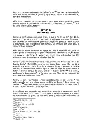 Deus opera em nós, pelo poder do Espírito Santo.205 Por isso, os sinais não são 
vãos nem vazios para nos enganar, porque Jesus Cristo é a verdade deles e, 
sem Ele, nada seriam. 
Além disto, nos contentamos com o número dos sacramentos que Cristo, nosso 
Mestre, instituiu e que não são mais de dois: o sacramento do batismo206 e o 
da santa ceia de Jesus Cristo.207 
ARTIGO 34 
O SANTO BATISMO 
Cremos e confessamos que Jesus Cristo, o qual é “o fim da lei” (Rm 10.4), 
derramando seu sangue, acabou com qualquer outro derramamento de sangue, 
que se possa ou queira realizar para reconciliação dos pecados. Tendo abolido 
a circuncisão, que se praticava com sangue, Ele instituiu, em lugar dela, o 
sacramento do batismo.208 
Pelo batismo somos recebidos na igreja de Deus e separados de todos os 
outros povos e outras religiões para pertencermos totalmente a Ele,209 tendo 
sua marca e estandarte. O batismo nos serve para testemunhar que Ele 
eternamente será nosso Deus e misericordioso Pai. 
Por isso, Cristo mandou batizar todos os seus “em nome do Pai e do Filho e do 
Espírito Santo” (Mt 28.19), somente com água. Desta forma Ele nos dá a 
entender que assim como a água tira a impureza do corpo, quando derramada 
em nós, e também assim como a água é vista no corpo de quem recebe o 
batismo, assim o sangue de Cristo, através do Espírito Santo,210 lava a alma, 
purificando-a dos pecados,211 e faz com que nós, filhos da ira nasçamos de 
novo para sermos filhos de Deus.212 
Porém, não somos purificados de nossos pecados pela água do batismo,213 mas 
pela aspersão com o precioso sangue do Filho de Deus.214 Ele é nosso Mar 
Vermelho,215 que devemos atravessar para escapar da tirania de Faraó - que é 
o diabo - e para entrar na Canaã espiritual. 
Os ministros, por sua parte, nos administram somente o sacramento, que é 
visível, mas nosso Senhor nos concede o que o sacramento significa, a saber: 
os dons invisíveis da graça. Ele lava nossa alma, purificando-a e limpando-a de 
205 Rm 2.28, 29; Cl 2.11, 12. 
206 Mt 28.19. 
207 Mt 26.26-28; 1Co 11.23-26. 
208 Cl 2.11. 
209 Êx 12.48; 1Pe 2.9. 
210 Mt 3.11; 1Co 12.13. 
211 At 22.16; Hb 9.14; 1Jo 1.7; Ap 1.5b. 
212 Tt 3.5. 
213 1Pe 3.21. 
214 Rm 6.3; 1Pe 1.2; 1Pe 2.24. 
215 1Co 10.1-4. 
 