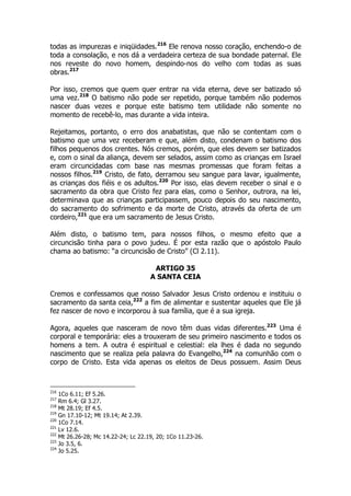todas as impurezas e iniqüidades.216 Ele renova nosso coração, enchendo-o de 
toda a consolação, e nos dá a verdadeira certeza de sua bondade paternal. Ele 
nos reveste do novo homem, despindo-nos do velho com todas as suas 
obras.217 
Por isso, cremos que quem quer entrar na vida eterna, deve ser batizado só 
uma vez.218 O batismo não pode ser repetido, porque também não podemos 
nascer duas vezes e porque este batismo tem utilidade não somente no 
momento de recebê-lo, mas durante a vida inteira. 
Rejeitamos, portanto, o erro dos anabatistas, que não se contentam com o 
batismo que uma vez receberam e que, além disto, condenam o batismo dos 
filhos pequenos dos crentes. Nós cremos, porém, que eles devem ser batizados 
e, com o sinal da aliança, devem ser selados, assim como as crianças em Israel 
eram circuncidadas com base nas mesmas promessas que foram feitas a 
nossos filhos.219 Cristo, de fato, derramou seu sangue para lavar, igualmente, 
as crianças dos fiéis e os adultos.220 Por isso, elas devem receber o sinal e o 
sacramento da obra que Cristo fez para elas, como o Senhor, outrora, na lei, 
determinava que as crianças participassem, pouco depois do seu nascimento, 
do sacramento do sofrimento e da morte de Cristo, através da oferta de um 
cordeiro,221 que era um sacramento de Jesus Cristo. 
Além disto, o batismo tem, para nossos filhos, o mesmo efeito que a 
circuncisão tinha para o povo judeu. É por esta razão que o apóstolo Paulo 
chama ao batismo: “a circuncisão de Cristo” (Cl 2.11). 
ARTIGO 35 
A SANTA CEIA 
Cremos e confessamos que nosso Salvador Jesus Cristo ordenou e instituiu o 
sacramento da santa ceia,222 a fim de alimentar e sustentar aqueles que Ele já 
fez nascer de novo e incorporou à sua família, que é a sua igreja. 
Agora, aqueles que nasceram de novo têm duas vidas diferentes.223 Uma é 
corporal e temporária: eles a trouxeram de seu primeiro nascimento e todos os 
homens a tem. A outra é espiritual e celestial: ela lhes é dada no segundo 
nascimento que se realiza pela palavra do Evangelho,224 na comunhão com o 
corpo de Cristo. Esta vida apenas os eleitos de Deus possuem. Assim Deus 
216 1Co 6.11; Ef 5.26. 
217 Rm 6.4; Gl 3.27. 
218 Mt 28.19; Ef 4.5. 
219 Gn 17.10-12; Mt 19.14; At 2.39. 
220 1Co 7.14. 
221 Lv 12.6. 
222 Mt 26.26-28; Mc 14.22-24; Lc 22.19, 20; 1Co 11.23-26. 
223 Jo 3.5, 6. 
224 Jo 5.25. 
 