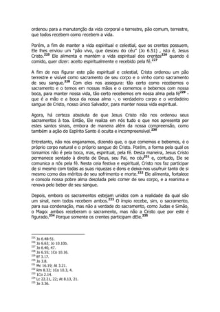 ordenou para a manutenção da vida corporal e terrestre, pão comum, terrestre, 
que todos recebem como recebem a vida. 
Porém, a fim de manter a vida espiritual e celestial, que os crentes possuem, 
Ele lhes enviou um “pão vivo, que desceu do céu” (Jo 6.51) , isto é, Jesus 
Cristo.225 Ele alimenta e mantém a vida espiritual dos crentes226 quando é 
comido, quer dizer: aceito espiritualmente e recebido pela fé.227 
A fim de nos figurar este pão espiritual e celestial, Cristo ordenou um pão 
terrestre e visível como sacramento de seu corpo e o vinho como sacramento 
de seu sangue.228 Com eles nos assegura: tão certo como recebemos o 
sacramento e o temos em nossas mãos e o comemos e bebemos com nossa 
boca, para manter nossa vida, tão certo recebemos em nossa alma pela fé229 - 
que é a mão e a boca da nossa alma -, o verdadeiro corpo e o verdadeiro 
sangue de Cristo, nosso único Salvador, para manter nossa vida espiritual. 
Agora, há certeza absoluta de que Jesus Cristo não nos ordenou seus 
sacramentos à toa. Então, Ele realiza em nós tudo o que nos apresenta por 
estes santos sinais, embora de maneira além da nossa compreensão, como 
também a ação do Espírito Santo é oculta e incompreensível.230 
Entretanto, não nos enganamos, dizendo que, o que comemos e bebemos, é o 
próprio corpo natural e o próprio sangue de Cristo. Porém, a forma pela qual os 
tomamos não é pela boca, mas, espiritual, pela fé. Desta maneira, Jesus Cristo 
permanece sentado à direita de Deus, seu Pai, no céu231 e, contudo, Ele se 
comunica a nós pela fé. Nesta ceia festiva e espiritual, Cristo nos faz participar 
de si mesmo com todas as suas riquezas e dons e deixa-nos usufruir tanto de si 
mesmo como dos méritos de seu sofrimento e morte.232 Ele alimenta, fortalece 
e consola nossa pobre alma desolada pelo comer de seu corpo, e a reanima e 
renova pelo beber de seu sangue. 
Depois, embora os sacramentos estejam unidos com a realidade da qual são 
um sinal, nem todos recebem ambos.233 O ímpio recebe, sim, o sacramento, 
para sua condenação, mas não a verdade do sacramento, como Judas e Simão, 
o Mago: ambos receberam o sacramento, mas não a Cristo que por este é 
figurado.234 Porque somente os crentes participam dEle.235 
225 Jo 6.48-51. 
226 Jo 6.63; Jo 10.10b. 
227 Jo 6.40, 47. 
228 Jo 6.55; 1Co 10.16. 
229 Ef 3.17. 
230 Jo 3.8. 
231 Mc 16.19; At 3.21. 
232 Rm 8.32; 1Co 10.3, 4. 
233 1Co 2.14. 
234 Lc 22.21, 22; At 8.13, 21. 
235 Jo 3.36. 
 