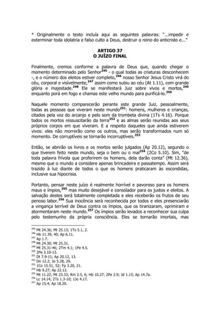 * Originalmente o texto incluía aqui as seguintes palavras: “...impedir e 
exterminar toda idolatria e falso culto a Deus, destruir o reino do anticristo e...” 
ARTIGO 37 
O JUÍZO FINAL 
Finalmente, cremos conforme a palavra de Deus que, quando chegar o 
momento determinado pelo Senhor245 - o qual todas as criaturas desconhecem 
-, e o número dos eleitos estiver completo,246 nosso Senhor Jesus Cristo virá do 
céu, corporal e visívelmente,247 assim como subiu ao céu (At 1.11), com grande 
glória e majestade.248 Ele se manifestará Juiz sobre vivos e mortos,249 
enquanto porá em fogo e chamas este velho mundo para purificá-lo.250 
Naquele momento comparecerão perante este grande Juiz, pessoalmente, 
todas as pessoas que viveram neste mundo251: homens, mulheres e crianças, 
citados pela voz do arcanjo e pelo som da trombeta divina (1Ts 4.16). Porque 
todos os mortos ressuscitarão da terra252 e as almas serão reunidas aos seus 
próprios corpos em que viveram. E a respeito daqueles que ainda estiverem 
vivos: eles não morrerão como os outros, mas serão transformados num só 
momento. De corruptíveis se tornarão incorruptíveis.253 
Então, se abrirão os livros e os mortos serão julgados (Ap 20.12), segundo o 
que tiverem feito neste mundo, seja o bem ou o mal254 (2Co 5.10). Sim, “de 
toda palavra frívola que proferirem os homens, dela darão conta” (Mt 12.36), 
mesmo que o mundo a considere apenas brincadeira e passatempo. Assim será 
trazido à luz diante de todos o que os homens praticaram às escondidas, 
inclusive sua hipocrisia. 
Portanto, pensar neste juízo é realmente horrível e pavoroso para os homens 
maus e ímpios,255 mas muito desejável e consolador para os justos e eleitos. A 
salvação destes será totalmente completada e eles receberão os frutos de seu 
penoso labor.256 Sua inocência será reconhecida por todos e eles presenciarão 
a vingança terrível de Deus contra os ímpios, que os tiranizaram, oprimiram e 
atormentaram neste mundo.257 Os ímpios serão levados a reconhecer sua culpa 
pelo testemunho da própria consciência. Eles se tornarão imortais, mas 
245 Mt 24.36; Mt 25.13; 1Ts 5.1, 2. 
246 Hb 11.39, 40; Ap 6.11. 
247 Ap 1.7. 
248 Mt 24.30; Mt 25.31. 
249 Mt 25.31-46; 2Tm 4.1; 1Pe 4.5. 
250 2Pe 3.10-13. 
251 Dt 7.9-11; Ap 20.12, 13. 
252 Dn 12.2; Jo 5.28, 29. 
253 1Co 15.51, 52; Fp 3.20, 21. 
254 Hb 9.27; Ap 22.12. 
255 Mt 11.22; Mt 23.33; Rm 2.5, 6; Hb 10.27; 2Pe 2.9; Jd 1.15; Ap 14.7a. 
256 Lc 14.14; 2Ts 1.3-10; 1Jo 4.17. 
257 Ap 15.4; Ap 18.20. 
 