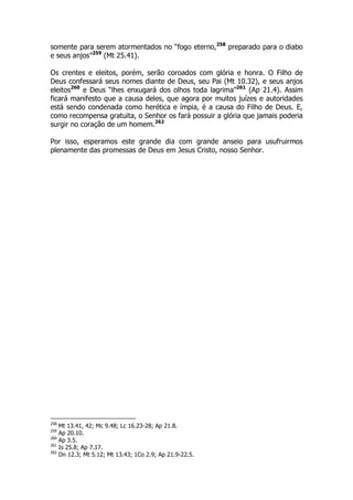 somente para serem atormentados no “fogo eterno,258 preparado para o diabo 
e seus anjos”259 (Mt 25.41). 
Os crentes e eleitos, porém, serão coroados com glória e honra. O Filho de 
Deus confessará seus nomes diante de Deus, seu Pai (Mt 10.32), e seus anjos 
eleitos260 e Deus “lhes enxugará dos olhos toda lagrima”261 (Ap 21.4). Assim 
ficará manifesto que a causa deles, que agora por muitos juízes e autoridades 
está sendo condenada como herética e ímpia, é a causa do Filho de Deus. E, 
como recompensa gratuita, o Senhor os fará possuir a glória que jamais poderia 
surgir no coração de um homem.262 
Por isso, esperamos este grande dia com grande anseio para usufruirmos 
plenamente das promessas de Deus em Jesus Cristo, nosso Senhor. 
258 Mt 13.41, 42; Mc 9.48; Lc 16.23-28; Ap 21.8. 
259 Ap 20.10. 
260 Ap 3.5. 
261 Is 25.8; Ap 7.17. 
262 Dn 12.3; Mt 5.12; Mt 13.43; 1Co 2.9; Ap 21.9-22.5. 
