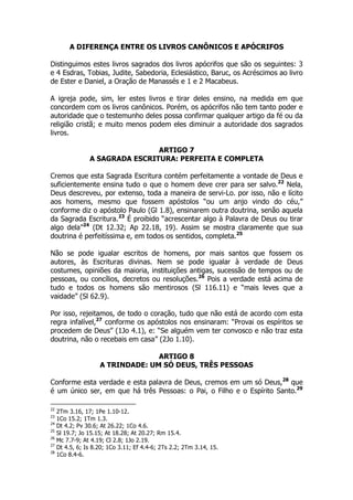 A DIFERENÇA ENTRE OS LIVROS CANÔNICOS E APÓCRIFOS 
Distinguimos estes livros sagrados dos livros apócrifos que são os seguintes: 3 
e 4 Esdras, Tobias, Judite, Sabedoria, Eclesiástico, Baruc, os Acréscimos ao livro 
de Ester e Daniel, a Oração de Manassés e 1 e 2 Macabeus. 
A igreja pode, sim, ler estes livros e tirar deles ensino, na medida em que 
concordem com os livros canônicos. Porém, os apócrifos não tem tanto poder e 
autoridade que o testemunho deles possa confirmar qualquer artigo da fé ou da 
religião cristã; e muito menos podem eles diminuir a autoridade dos sagrados 
livros. 
ARTIGO 7 
A SAGRADA ESCRITURA: PERFEITA E COMPLETA 
Cremos que esta Sagrada Escritura contém perfeitamente a vontade de Deus e 
suficientemente ensina tudo o que o homem deve crer para ser salvo.22 Nela, 
Deus descreveu, por extenso, toda a maneira de servi-Lo. por isso, não e lícito 
aos homens, mesmo que fossem apóstolos “ou um anjo vindo do céu,” 
conforme diz o apóstolo Paulo (Gl 1.8), ensinarem outra doutrina, senão aquela 
da Sagrada Escritura.23 É proibido “acrescentar algo à Palavra de Deus ou tirar 
algo dela”24 (Dt 12.32; Ap 22.18, 19). Assim se mostra claramente que sua 
doutrina é perfeitíssima e, em todos os sentidos, completa.25 
Não se pode igualar escritos de homens, por mais santos que fossem os 
autores, às Escrituras divinas. Nem se pode igualar à verdade de Deus 
costumes, opiniões da maioria, instituições antigas, sucessão de tempos ou de 
pessoas, ou concílios, decretos ou resoluções.26 Pois a verdade está acima de 
tudo e todos os homens são mentirosos (Sl 116.11) e “mais leves que a 
vaidade” (Sl 62.9). 
Por isso, rejeitamos, de todo o coração, tudo que não está de acordo com esta 
regra infalível,27 conforme os apóstolos nos ensinaram: “Provai os espíritos se 
procedem de Deus” (1Jo 4.1), e: “Se alguém vem ter convosco e não traz esta 
doutrina, não o recebais em casa” (2Jo 1.10). 
ARTIGO 8 
A TRINDADE: UM SÓ DEUS, TRÊS PESSOAS 
Conforme esta verdade e esta palavra de Deus, cremos em um só Deus,28 que 
é um único ser, em que há três Pessoas: o Pai, o Filho e o Espírito Santo.29 
22 2Tm 3.16, 17; 1Pe 1.10-12. 
23 1Co 15.2; 1Tm 1.3. 
24 Dt 4.2; Pv 30.6; At 26.22; 1Co 4.6. 
25 Sl 19.7; Jo 15.15; At 18.28; At 20.27; Rm 15.4. 
26 Mc 7.7-9; At 4.19; Cl 2.8; 1Jo 2.19. 
27 Dt 4.5, 6; Is 8.20; 1Co 3.11; Ef 4.4-6; 2Ts 2.2; 2Tm 3.14, 15. 
28 1Co 8.4-6. 
 